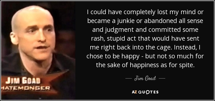 I could have completely lost my mind or became a junkie or abandoned all sense and judgment and committed some rash, stupid act that would have sent me right back into the cage. Instead, I chose to be happy - but not so much for the sake of happiness as for spite. - Jim Goad