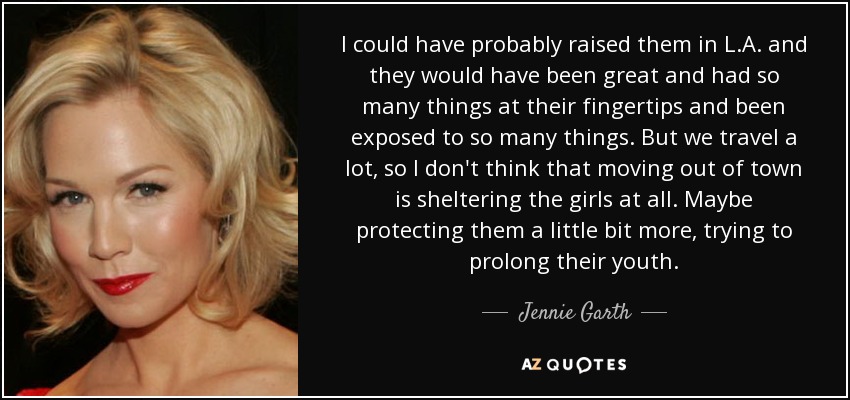 I could have probably raised them in L.A. and they would have been great and had so many things at their fingertips and been exposed to so many things. But we travel a lot, so I don't think that moving out of town is sheltering the girls at all. Maybe protecting them a little bit more, trying to prolong their youth. - Jennie Garth