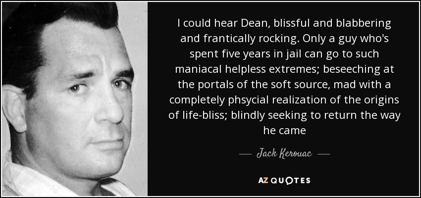 I could hear Dean, blissful and blabbering and frantically rocking. Only a guy who's spent five years in jail can go to such maniacal helpless extremes; beseeching at the portals of the soft source, mad with a completely phsycial realization of the origins of life-bliss; blindly seeking to return the way he came - Jack Kerouac