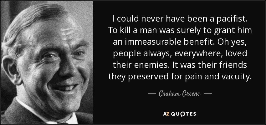 I could never have been a pacifist. To kill a man was surely to grant him an immeasurable benefit. Oh yes, people always, everywhere, loved their enemies. It was their friends they preserved for pain and vacuity. - Graham Greene