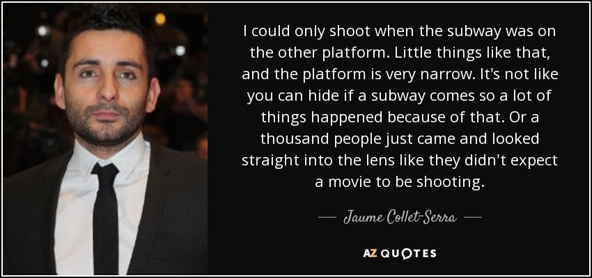 I could only shoot when the subway was on the other platform. Little things like that, and the platform is very narrow. It's not like you can hide if a subway comes so a lot of things happened because of that. Or a thousand people just came and looked straight into the lens like they didn't expect a movie to be shooting. - Jaume Collet-Serra