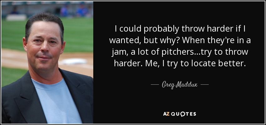 I could probably throw harder if I wanted, but why? When they're in a jam, a lot of pitchers...try to throw harder. Me, I try to locate better. - Greg Maddux