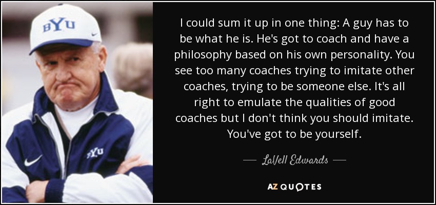 I could sum it up in one thing: A guy has to be what he is. He's got to coach and have a philosophy based on his own personality. You see too many coaches trying to imitate other coaches, trying to be someone else. It's all right to emulate the qualities of good coaches but I don't think you should imitate. You've got to be yourself. - LaVell Edwards