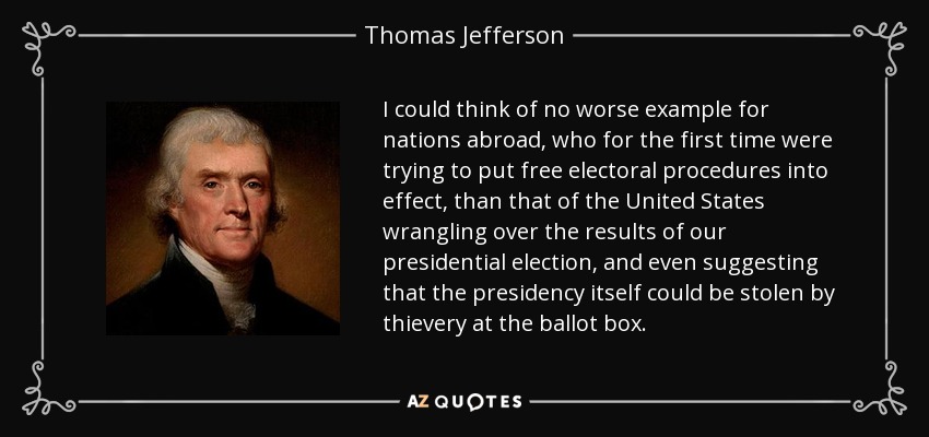 I could think of no worse example for nations abroad, who for the first time were trying to put free electoral procedures into effect, than that of the United States wrangling over the results of our presidential election, and even suggesting that the presidency itself could be stolen by thievery at the ballot box. - Thomas Jefferson