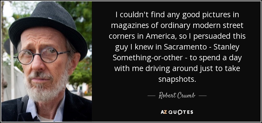 I couldn't find any good pictures in magazines of ordinary modern street corners in America, so I persuaded this guy I knew in Sacramento - Stanley Something-or-other - to spend a day with me driving around just to take snapshots. - Robert Crumb
