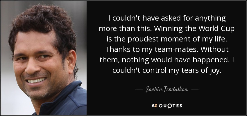 I couldn't have asked for anything more than this. Winning the World Cup is the proudest moment of my life. Thanks to my team-mates. Without them, nothing would have happened. I couldn't control my tears of joy. - Sachin Tendulkar