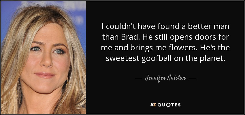 I couldn't have found a better man than Brad. He still opens doors for me and brings me flowers. He's the sweetest goofball on the planet. - Jennifer Aniston