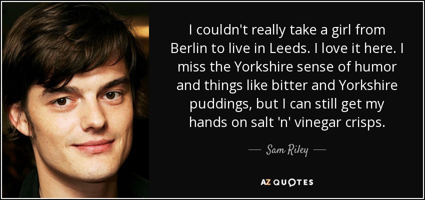 I couldn't really take a girl from Berlin to live in Leeds. I love it here. I miss the Yorkshire sense of humor and things like bitter and Yorkshire puddings, but I can still get my hands on salt 'n' vinegar crisps. - Sam Riley