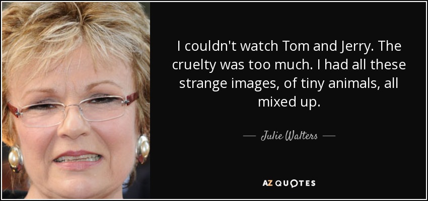 I couldn't watch Tom and Jerry. The cruelty was too much. I had all these strange images, of tiny animals, all mixed up. - Julie Walters