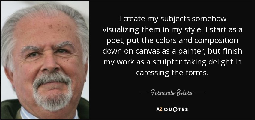 I create my subjects somehow visualizing them in my style. I start as a poet, put the colors and composition down on canvas as a painter, but finish my work as a sculptor taking delight in caressing the forms. - Fernando Botero