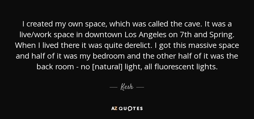 I created my own space, which was called the cave. It was a live/work space in downtown Los Angeles on 7th and Spring. When I lived there it was quite derelict. I got this massive space and half of it was my bedroom and the other half of it was the back room - no [natural] light, all fluorescent lights. - Kesh