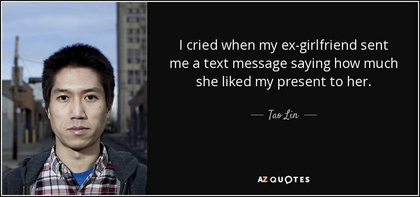 I cried when my ex-girlfriend sent me a text message saying how much she liked my present to her. - Tao Lin