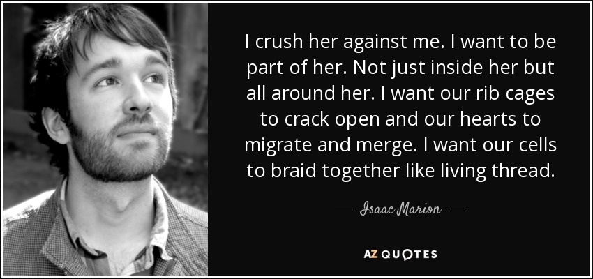 I crush her against me. I want to be part of her. Not just inside her but all around her. I want our rib cages to crack open and our hearts to migrate and merge. I want our cells to braid together like living thread. - Isaac Marion