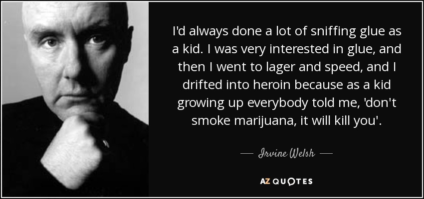 I'd always done a lot of sniffing glue as a kid. I was very interested in glue, and then I went to lager and speed, and I drifted into heroin because as a kid growing up everybody told me, 'don't smoke marijuana, it will kill you'. - Irvine Welsh