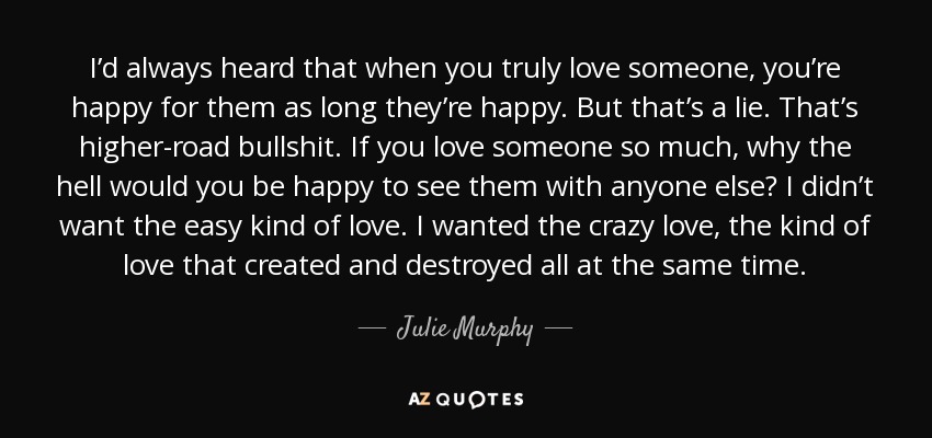 I’d always heard that when you truly love someone, you’re happy for them as long they’re happy. But that’s a lie. That’s higher-road bullshit. If you love someone so much, why the hell would you be happy to see them with anyone else? I didn’t want the easy kind of love. I wanted the crazy love, the kind of love that created and destroyed all at the same time. - Julie Murphy