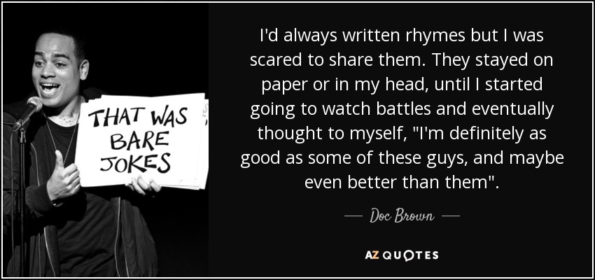 I'd always written rhymes but I was scared to share them. They stayed on paper or in my head, until I started going to watch battles and eventually thought to myself, 