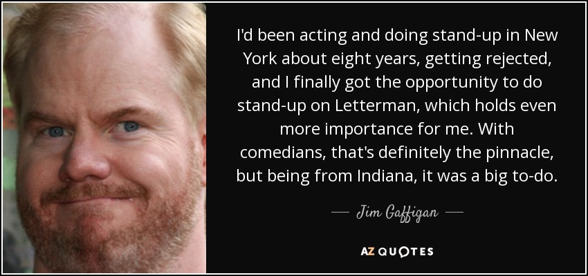 I'd been acting and doing stand-up in New York about eight years, getting rejected, and I finally got the opportunity to do stand-up on Letterman, which holds even more importance for me. With comedians, that's definitely the pinnacle, but being from Indiana, it was a big to-do. - Jim Gaffigan