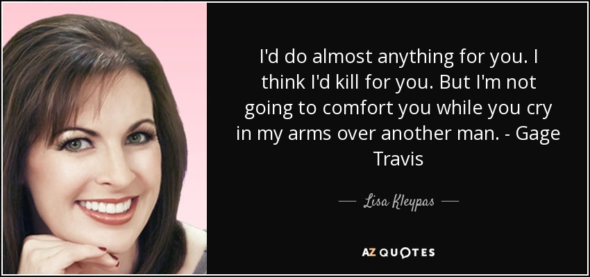 I'd do almost anything for you. I think I'd kill for you. But I'm not going to comfort you while you cry in my arms over another man. - Gage Travis - Lisa Kleypas