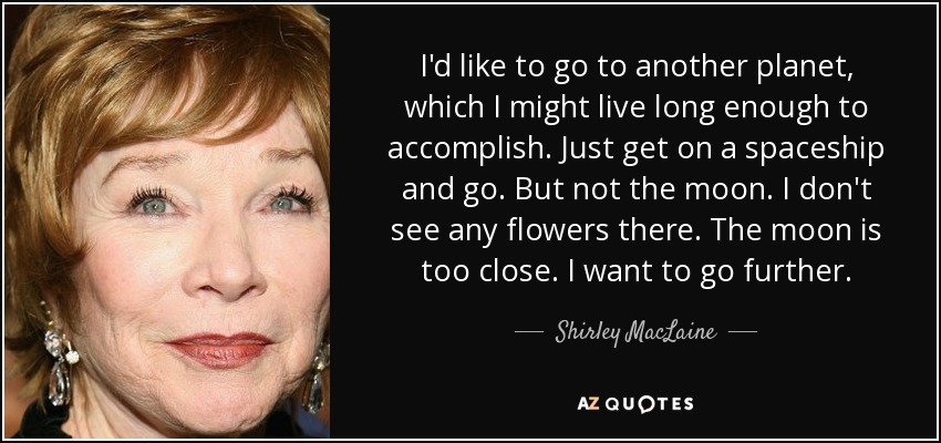 Me gustaría ir a otro planeta, cosa que quizá viva lo suficiente para conseguir. Subirme a una nave espacial e irme. Pero no a la Luna. No veo flores allí. La luna está demasiado cerca. Quiero ir más lejos. - Shirley MacLaine