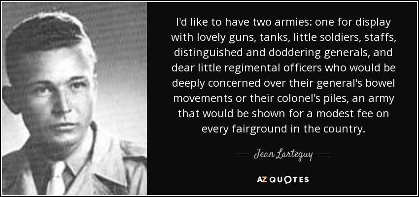 I'd like to have two armies: one for display with lovely guns, tanks, little soldiers, staffs, distinguished and doddering generals, and dear little regimental officers who would be deeply concerned over their general's bowel movements or their colonel's piles, an army that would be shown for a modest fee on every fairground in the country. - Jean Larteguy