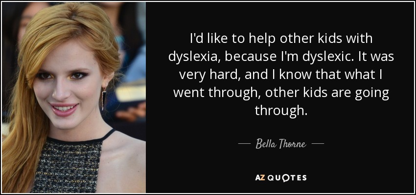 I'd like to help other kids with dyslexia, because I'm dyslexic. It was very hard, and I know that what I went through, other kids are going through. - Bella Thorne