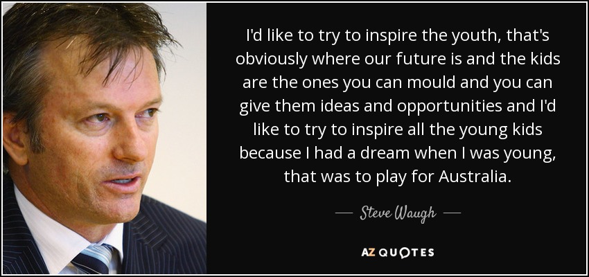 I'd like to try to inspire the youth, that's obviously where our future is and the kids are the ones you can mould and you can give them ideas and opportunities and I'd like to try to inspire all the young kids because I had a dream when I was young, that was to play for Australia. - Steve Waugh