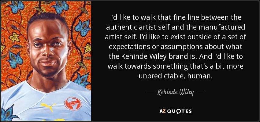 I'd like to walk that fine line between the authentic artist self and the manufactured artist self. I'd like to exist outside of a set of expectations or assumptions about what the Kehinde Wiley brand is. And I'd like to walk towards something that's a bit more unpredictable, human. - Kehinde Wiley