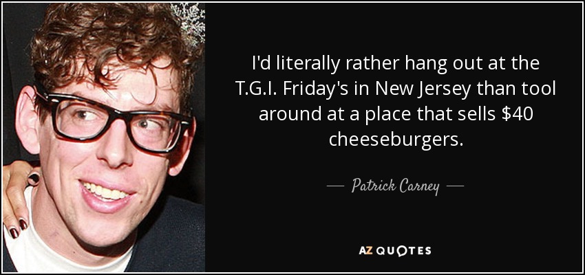 I'd literally rather hang out at the T.G.I. Friday's in New Jersey than tool around at a place that sells $40 cheeseburgers. - Patrick Carney