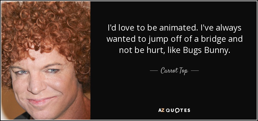 I'd love to be animated. I've always wanted to jump off of a bridge and not be hurt, like Bugs Bunny. - Carrot Top