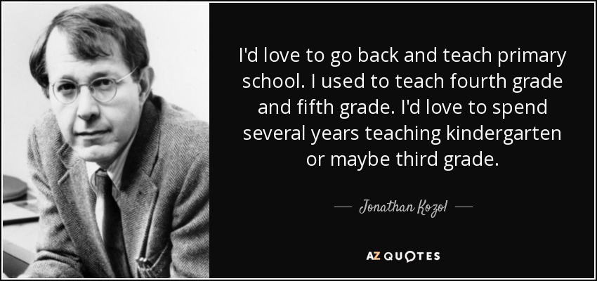 I'd love to go back and teach primary school. I used to teach fourth grade and fifth grade. I'd love to spend several years teaching kindergarten or maybe third grade. - Jonathan Kozol
