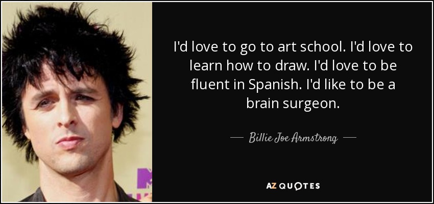 I'd love to go to art school. I'd love to learn how to draw. I'd love to be fluent in Spanish. I'd like to be a brain surgeon. - Billie Joe Armstrong