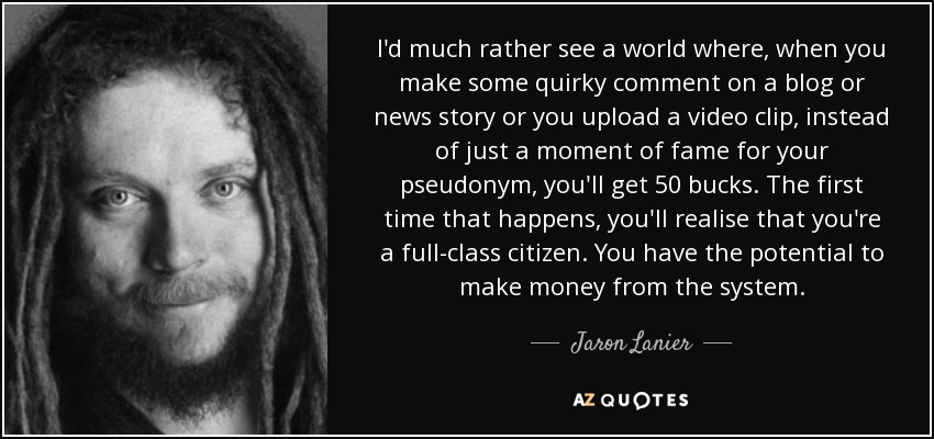 I'd much rather see a world where, when you make some quirky comment on a blog or news story or you upload a video clip, instead of just a moment of fame for your pseudonym, you'll get 50 bucks. The first time that happens, you'll realise that you're a full-class citizen. You have the potential to make money from the system. - Jaron Lanier