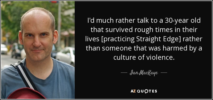 Prefiero hablar con una persona de 30 años que ha sobrevivido a tiempos difíciles en su vida [practicando Straight Edge] que con alguien que ha sido dañado por una cultura de violencia. - Ian MacKaye