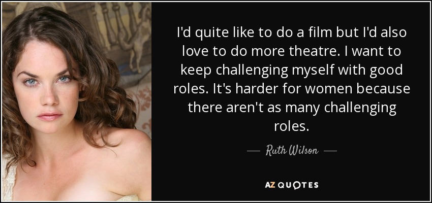 I'd quite like to do a film but I'd also love to do more theatre. I want to keep challenging myself with good roles. It's harder for women because there aren't as many challenging roles. - Ruth Wilson