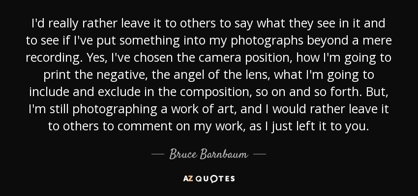 I'd really rather leave it to others to say what they see in it and to see if I've put something into my photographs beyond a mere recording. Yes, I've chosen the camera position, how I'm going to print the negative, the angel of the lens, what I'm going to include and exclude in the composition, so on and so forth. But, I'm still photographing a work of art, and I would rather leave it to others to comment on my work, as I just left it to you. - Bruce Barnbaum