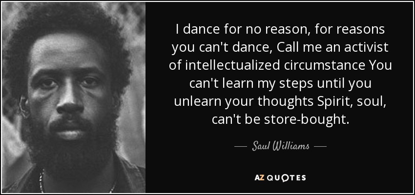 I dance for no reason, for reasons you can't dance, Call me an activist of intellectualized circumstance You can't learn my steps until you unlearn your thoughts Spirit, soul, can't be store-bought. - Saul Williams