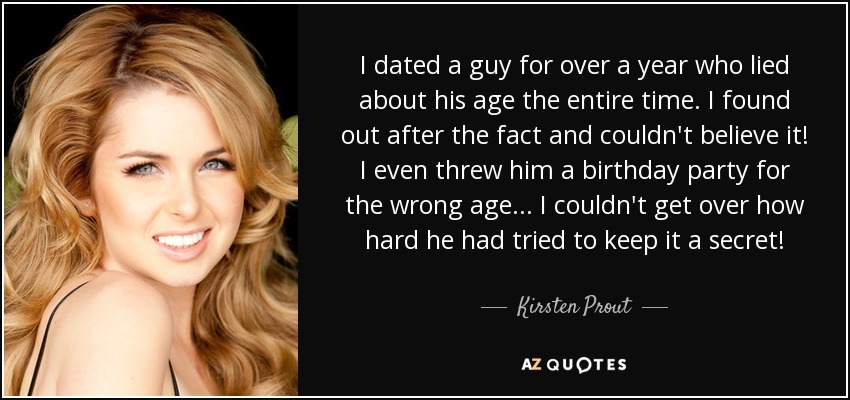 I dated a guy for over a year who lied about his age the entire time. I found out after the fact and couldn't believe it! I even threw him a birthday party for the wrong age... I couldn't get over how hard he had tried to keep it a secret! - Kirsten Prout