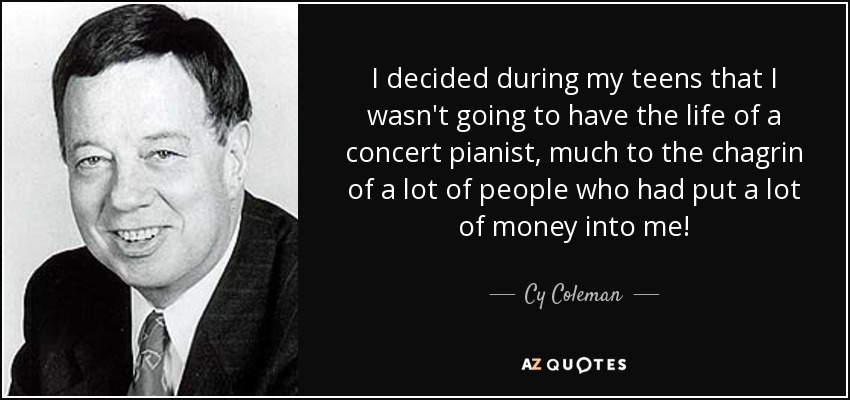 I decided during my teens that I wasn't going to have the life of a concert pianist, much to the chagrin of a lot of people who had put a lot of money into me! - Cy Coleman