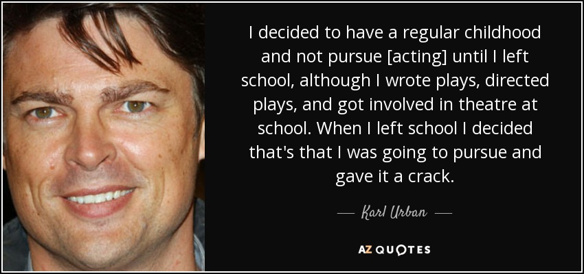 Decidí tener una infancia normal y no dedicarme [a la interpretación] hasta que dejé la escuela, aunque escribí obras, dirigí obras y participé en teatro en la escuela. Cuando dejé la escuela decidí que iba a dedicarme a ello y lo intenté. - Karl Urban