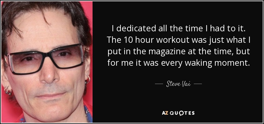 I dedicated all the time I had to it. The 10 hour workout was just what I put in the magazine at the time, but for me it was every waking moment. - Steve Vai