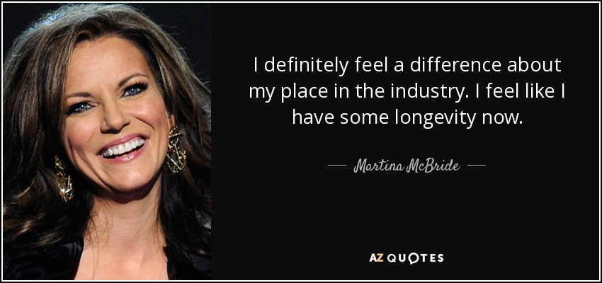 I definitely feel a difference about my place in the industry. I feel like I have some longevity now. - Martina McBride