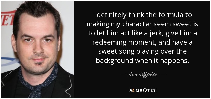 I definitely think the formula to making my character seem sweet is to let him act like a jerk, give him a redeeming moment, and have a sweet song playing over the background when it happens. - Jim Jefferies