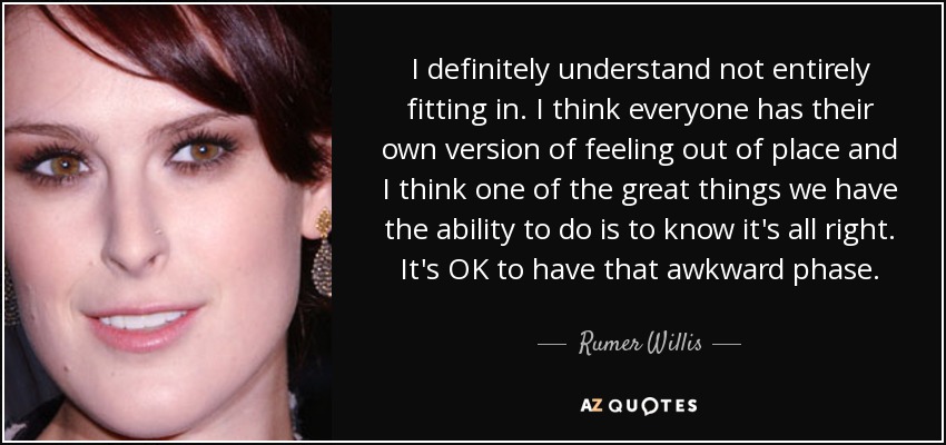 I definitely understand not entirely fitting in. I think everyone has their own version of feeling out of place and I think one of the great things we have the ability to do is to know it's all right. It's OK to have that awkward phase. - Rumer Willis