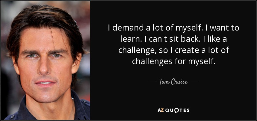 I demand a lot of myself. I want to learn. I can't sit back. I like a challenge, so I create a lot of challenges for myself. - Tom Cruise