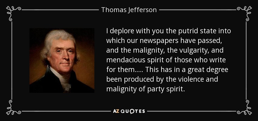 I deplore with you the putrid state into which our newspapers have passed, and the malignity, the vulgarity, and mendacious spirit of those who write for them. ... This has in a great degree been produced by the violence and malignity of party spirit. - Thomas Jefferson