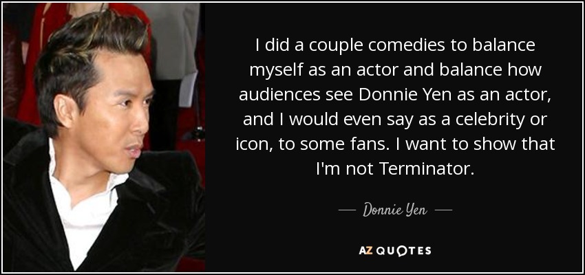 I did a couple comedies to balance myself as an actor and balance how audiences see Donnie Yen as an actor, and I would even say as a celebrity or icon, to some fans. I want to show that I'm not Terminator. - Donnie Yen