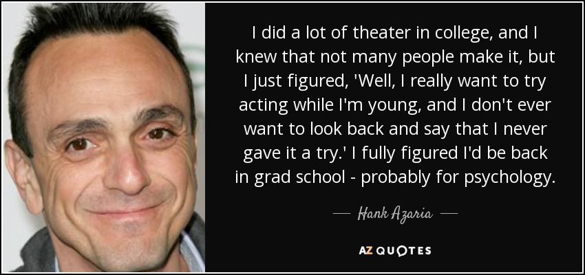 I did a lot of theater in college, and I knew that not many people make it, but I just figured, 'Well, I really want to try acting while I'm young, and I don't ever want to look back and say that I never gave it a try.' I fully figured I'd be back in grad school - probably for psychology. - Hank Azaria