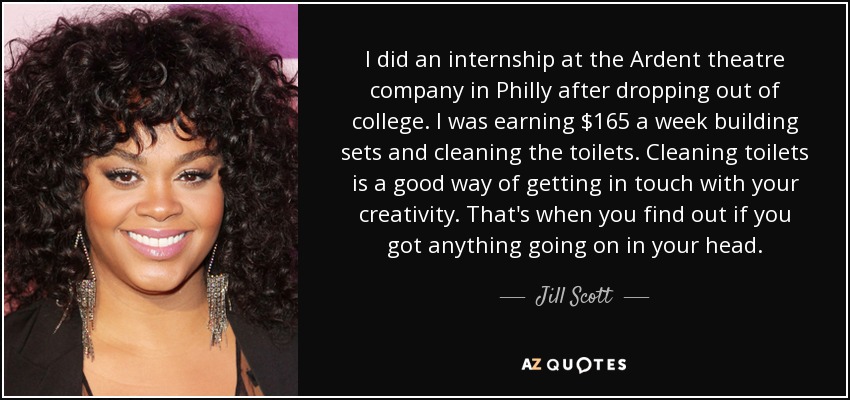 I did an internship at the Ardent theatre company in Philly after dropping out of college. I was earning $165 a week building sets and cleaning the toilets. Cleaning toilets is a good way of getting in touch with your creativity. That's when you find out if you got anything going on in your head. - Jill Scott