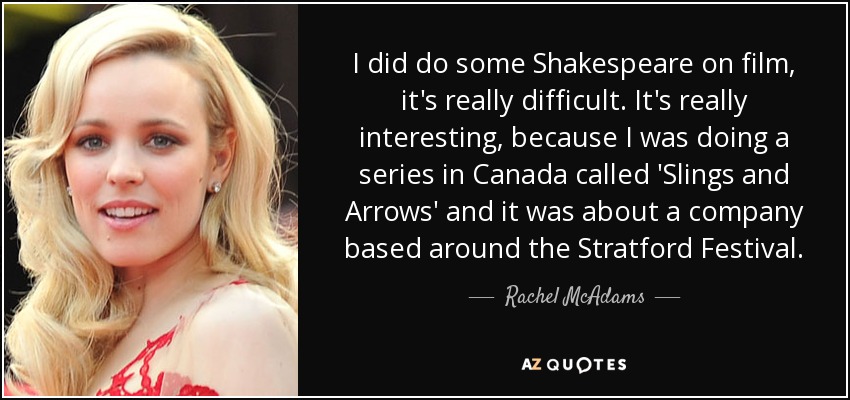 I did do some Shakespeare on film, it's really difficult. It's really interesting, because I was doing a series in Canada called 'Slings and Arrows' and it was about a company based around the Stratford Festival. - Rachel McAdams