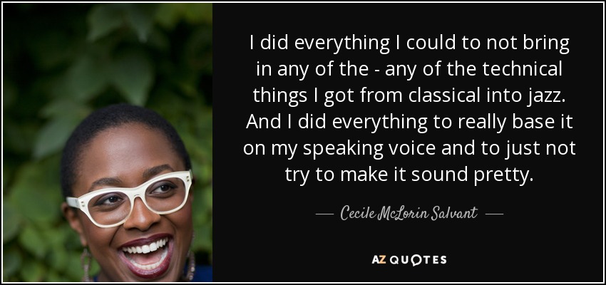 I did everything I could to not bring in any of the - any of the technical things I got from classical into jazz. And I did everything to really base it on my speaking voice and to just not try to make it sound pretty. - Cecile McLorin Salvant